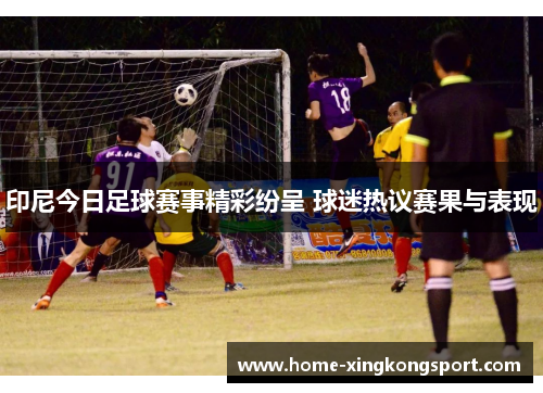 印尼今日足球赛事精彩纷呈 球迷热议赛果与表现